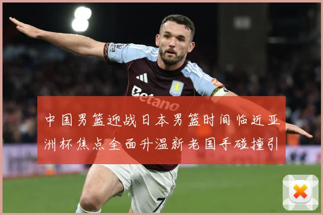 中国男篮迎战日本男篮时间临近亚洲杯焦点全面升温新老国手碰撞引期待-深度解析
