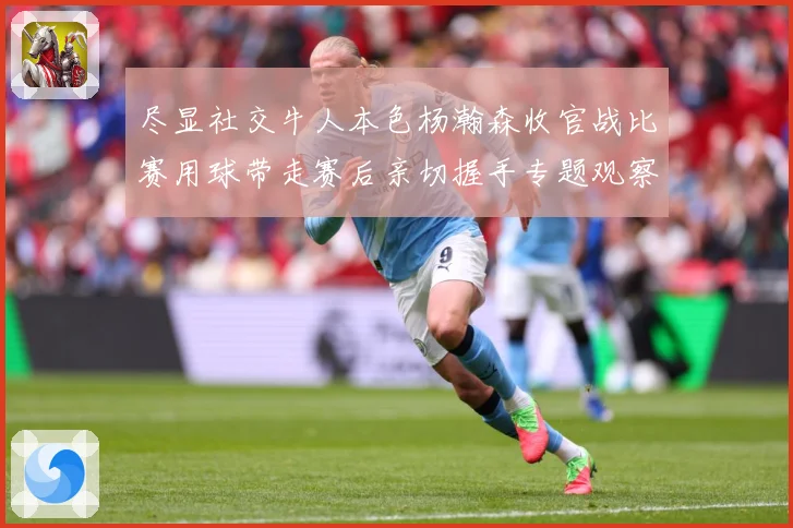 尽显社交牛人本色杨瀚森收官战比赛用球带走赛后亲切握手专题观察-深度解析