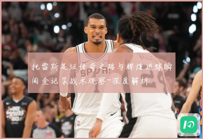 托雷斯足坛传奇之路与辉煌进球瞬间全记录战术观察-深度解析