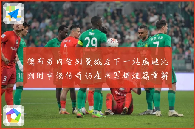 德布劳内告别曼城后下一站成谜比利时中场传奇仍在书写辉煌篇章解析-深度解析