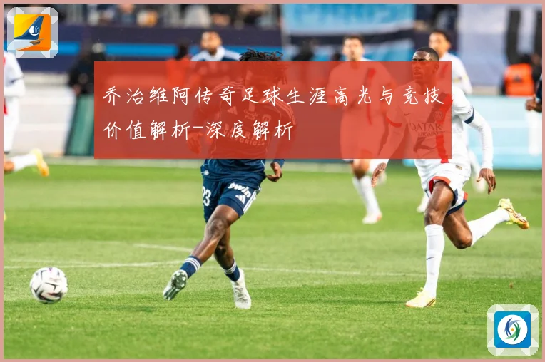 乔治维阿传奇足球生涯高光与竞技价值解析-深度解析