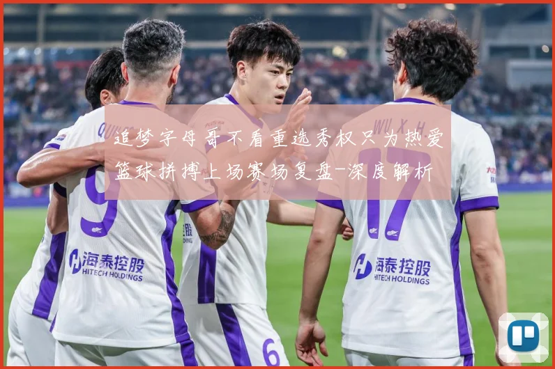 追梦字母哥不看重选秀权只为热爱篮球拼搏上场赛场复盘-深度解析
