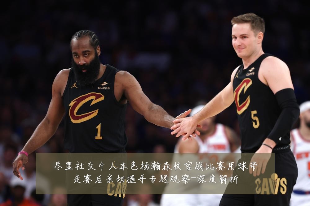 尽显社交牛人本色杨瀚森收官战比赛用球带走赛后亲切握手专题观察-深度解析