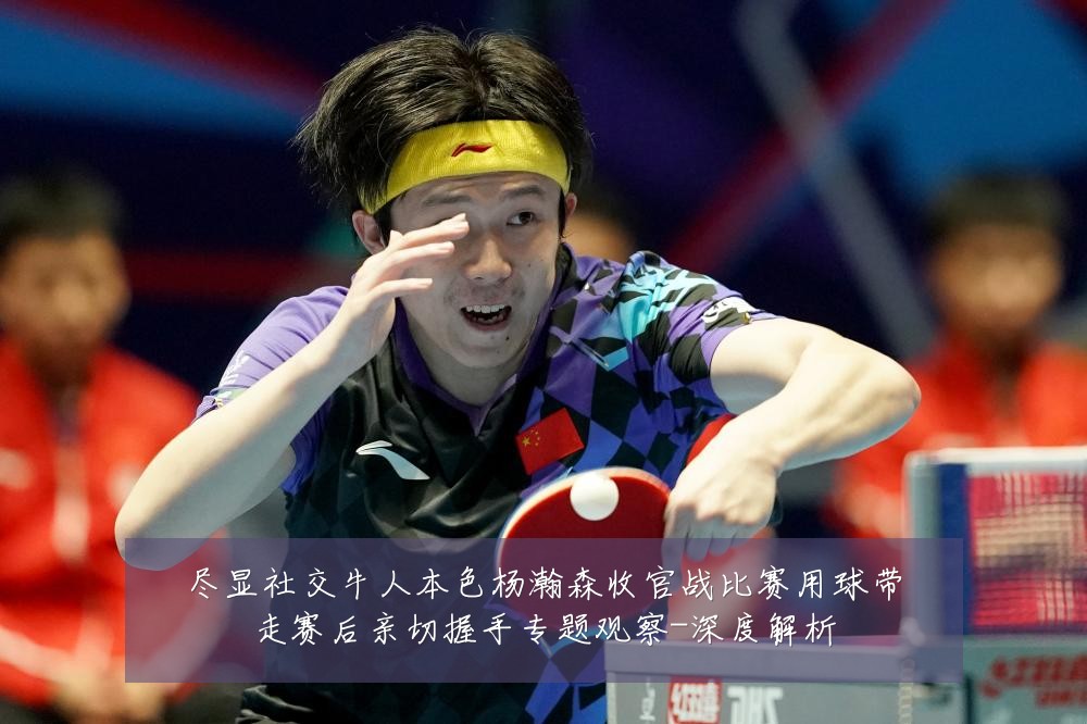 尽显社交牛人本色杨瀚森收官战比赛用球带走赛后亲切握手专题观察-深度解析