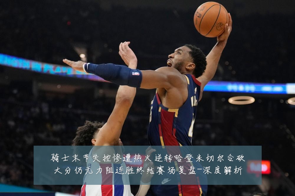 骑士末节失控惨遭热火逆转哈登米切尔合砍大分仍无力阻连胜终结赛场复盘-深度解析