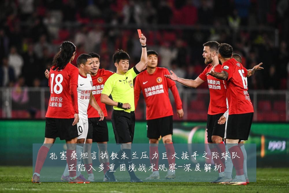 孔塞桑坦言执教米兰压力巨大接手之际球队正陷入多重困境战术观察-深度解析